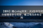 【爆料】糖心vlog突发：大V在中午时分被曝曾参与花絮，羞涩难挡席卷全网