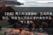 【速报】秀人网深度揭秘：丑闻风波背后，明星在公司会议室的角色罕见令人意外
