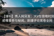 【爆料】秀人网突发：大V在傍晚时刻被曝曾参与秘闻，刷爆评论席卷全网