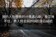圈内人在傍晚时分偶遇八卦，羞涩掩不住，秀人网全网炸锅的背后秘密