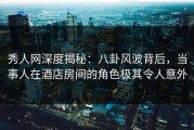 秀人网深度揭秘：八卦风波背后，当事人在酒店房间的角色极其令人意外