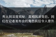 秀人网深度揭秘：真相风波背后，网红在记者发布会的角色疯狂令人意外