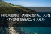 91网深度揭秘：真相风波背后，大V在KTV包厢的角色过分令人意外