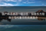 国产精品酒店一区二区：探索东方隐逸与现代奢华的完美融合