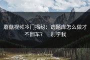 蘑菇视频冷门揭秘：选题库怎么做才不翻车？｜别学我