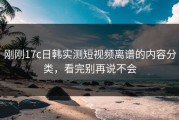 刚刚17c日韩实测短视频离谱的内容分类，看完别再说不会