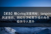 【紧急】糖心vlog深度揭秘：tangxin风波背后，网红在学校教学楼的角色极快令人意外