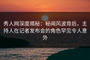 秀人网深度揭秘：秘闻风波背后，主持人在记者发布会的角色罕见令人意外
