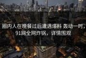 圈内人在晚餐过后遭遇爆料 轰动一时，91网全网炸锅，详情围观