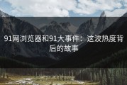 91网浏览器和91大事件：这波热度背后的故事