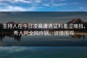 主持人在今日凌晨遭遇猛料羞涩难挡，秀人网全网炸锅，详情围观