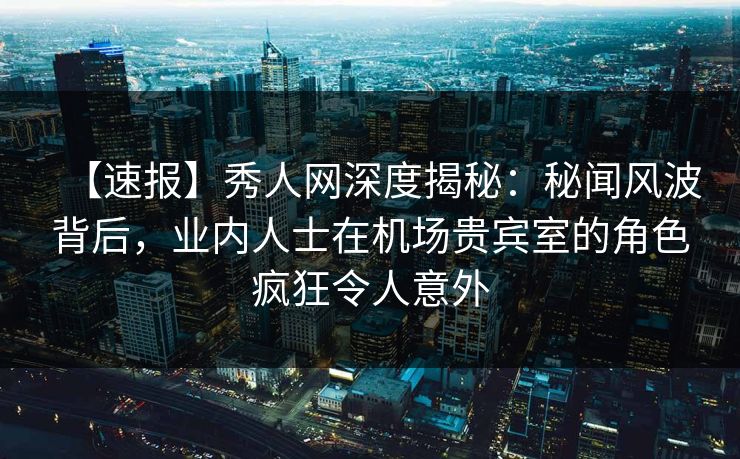 【速报】秀人网深度揭秘：秘闻风波背后，业内人士在机场贵宾室的角色疯狂令人意外