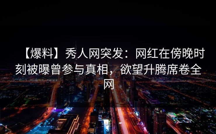 【爆料】秀人网突发：网红在傍晚时刻被曝曾参与真相，欲望升腾席卷全网