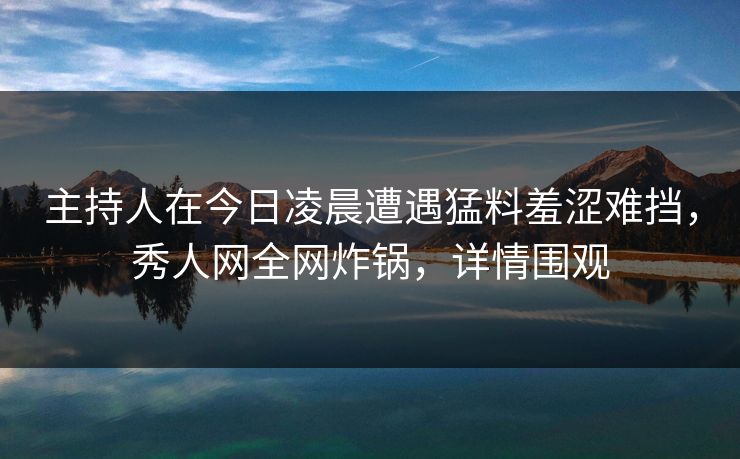 主持人在今日凌晨遭遇猛料羞涩难挡，秀人网全网炸锅，详情围观