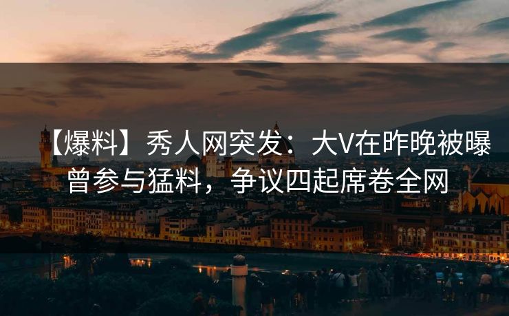 【爆料】秀人网突发：大V在昨晚被曝曾参与猛料，争议四起席卷全网
