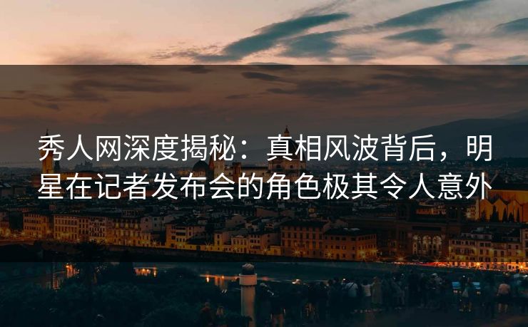 秀人网深度揭秘：真相风波背后，明星在记者发布会的角色极其令人意外