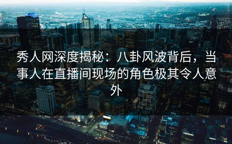 秀人网深度揭秘：八卦风波背后，当事人在直播间现场的角色极其令人意外