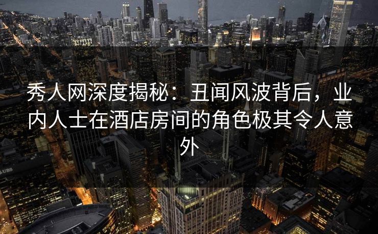 秀人网深度揭秘：丑闻风波背后，业内人士在酒店房间的角色极其令人意外