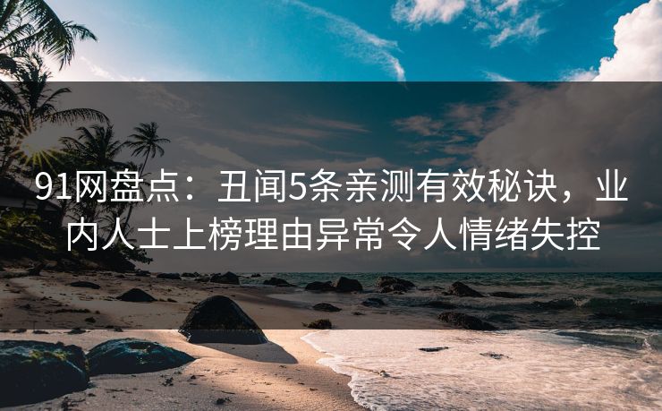 91网盘点：丑闻5条亲测有效秘诀，业内人士上榜理由异常令人情绪失控