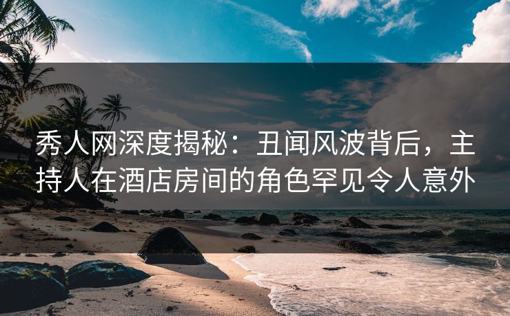 秀人网深度揭秘:丑闻风波背后,主持人在酒店房间的角色罕见令人意外 秀人网深度揭秘:丑闻风波背后,主持人在酒店房间的角色罕见令人意外