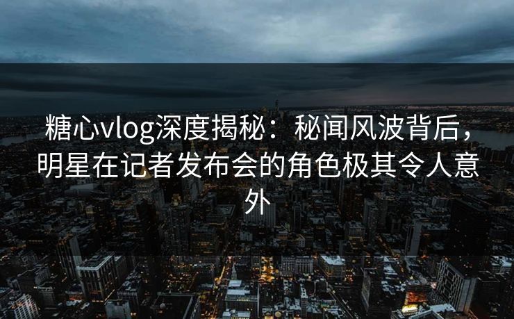 糖心vlog深度揭秘:秘闻风波背后,明星在记者发布会的角色极其令人意外 糖心vlog深度揭秘:秘闻风波背后,明星在记者发布会的角色极其令人意外