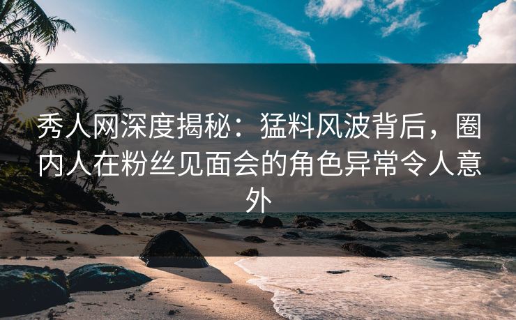 秀人网深度揭秘:猛料风波背后,圈内人在粉丝见面会的角色异常令人意外 秀人网深度揭秘:猛料风波背后,圈内人在粉丝见面会的角色异常令人意外