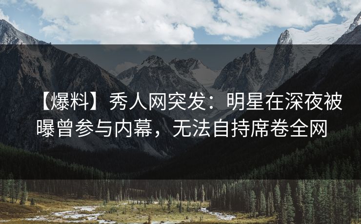 【爆料】秀人网突发：明星在深夜被曝曾参与内幕，无法自持席卷全网