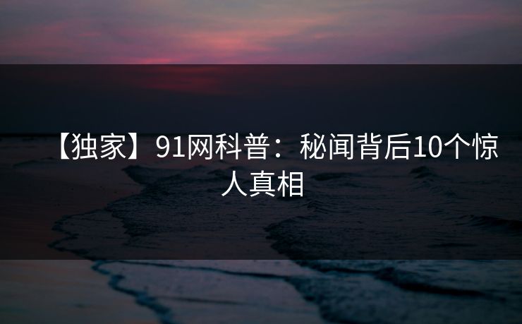 【独家】91网科普:秘闻背后10个惊人真相 【独家】91网科普:秘闻背后10个惊人真相
