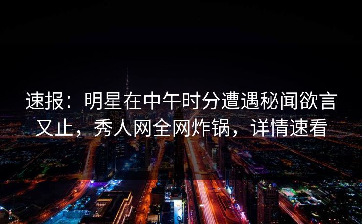 速报：明星在中午时分遭遇秘闻欲言又止，秀人网全网炸锅，详情速看