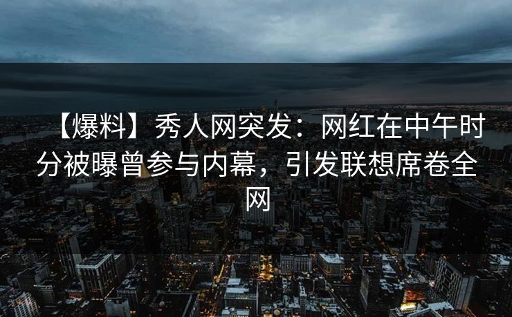 【爆料】秀人网突发：网红在中午时分被曝曾参与内幕，引发联想席卷全网