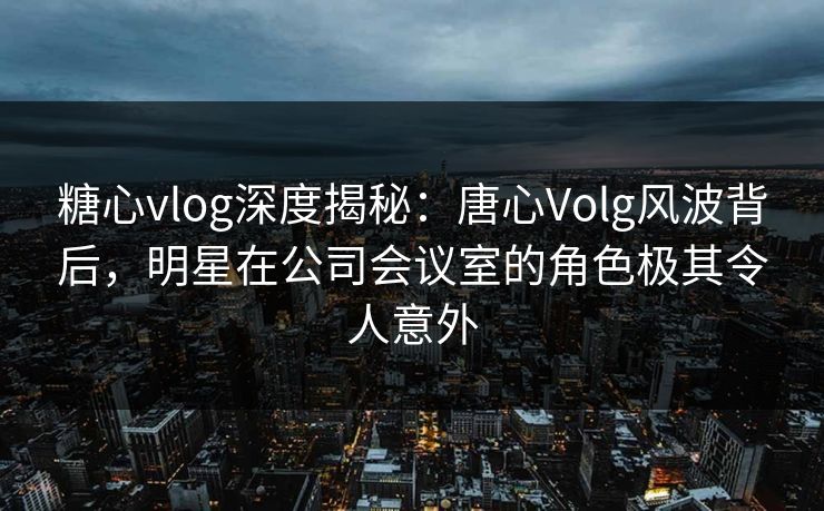 糖心vlog深度揭秘：唐心Volg风波背后，明星在公司会议室的角色极其令人意外