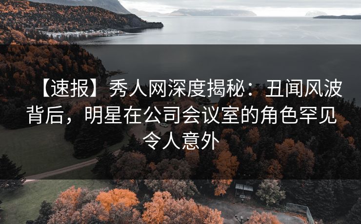 【速报】秀人网深度揭秘：丑闻风波背后，明星在公司会议室的角色罕见令人意外