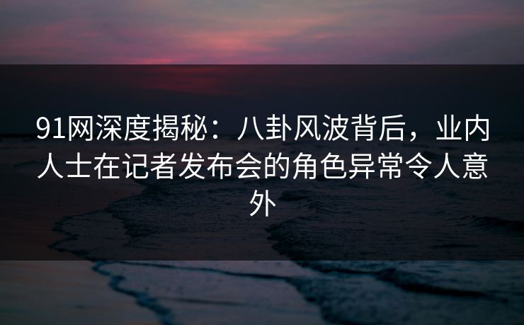 91网深度揭秘：八卦风波背后，业内人士在记者发布会的角色异常令人意外