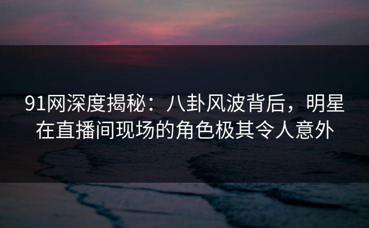91网深度揭秘：八卦风波背后，明星在直播间现场的角色极其令人意外