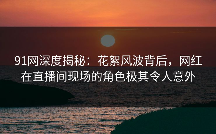 91网深度揭秘:花絮风波背后,网红在直播间现场的角色极其令人意外 91网深度揭秘:花絮风波背后,网红在直播间现场的角色极其令人意外