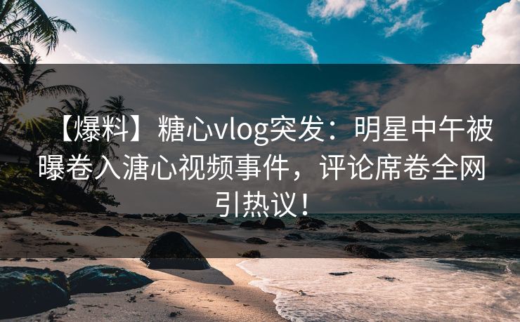 【爆料】糖心vlog突发:明星中午被曝卷入溏心视频事件,评论席卷全网引热议! 【爆料】糖心vlog突发:明星中午被曝卷入溏心视频事件,评论席卷全网引热议!