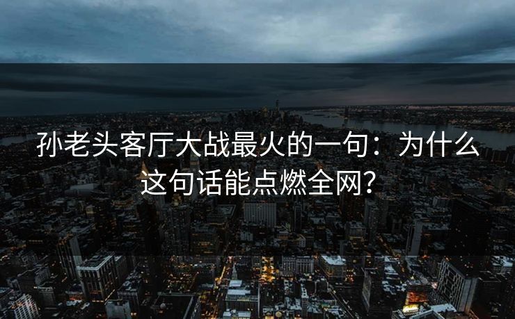 孙老头客厅大战最火的一句：为什么这句话能点燃全网？