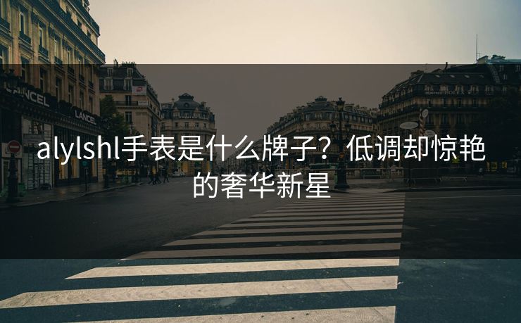alylshl手表是什么牌子?低调却惊艳的奢华新星 alylshl手表是什么牌子?低调却惊艳的奢华新星