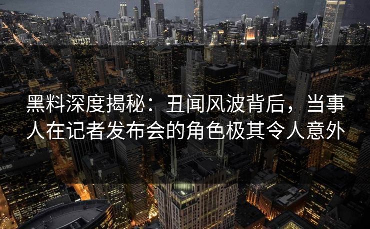 黑料深度揭秘：丑闻风波背后，当事人在记者发布会的角色极其令人意外