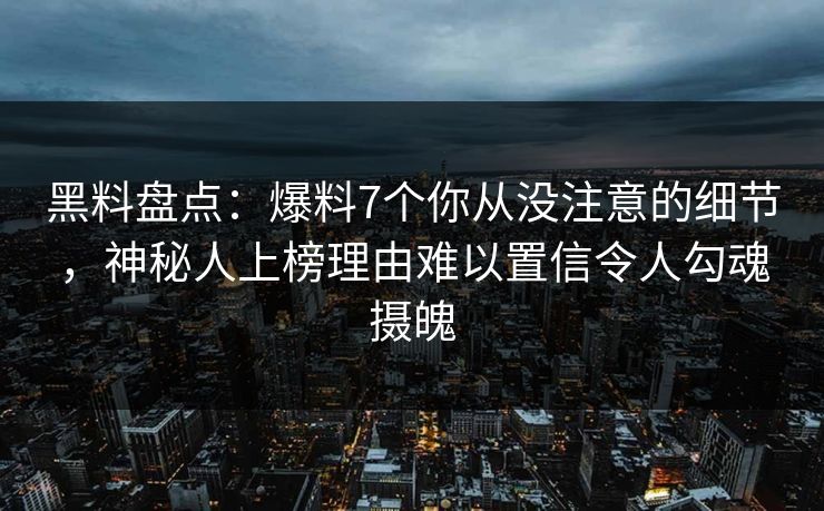 黑料盘点：爆料7个你从没注意的细节，神秘人上榜理由难以置信令人勾魂摄魄
