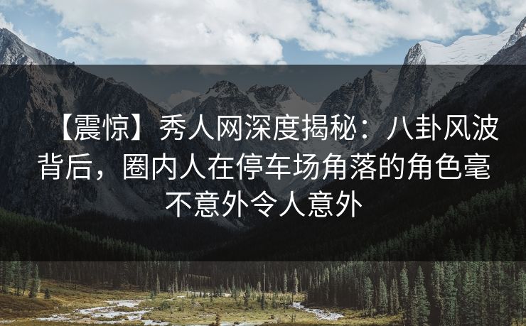 【震惊】秀人网深度揭秘：八卦风波背后，圈内人在停车场角落的角色毫不意外令人意外