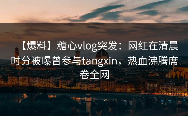 【爆料】糖心vlog突发：网红在清晨时分被曝曾参与tangxin，热血沸腾席卷全网