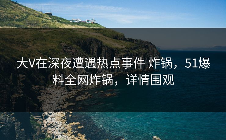 大V在深夜遭遇热点事件 炸锅，51爆料全网炸锅，详情围观