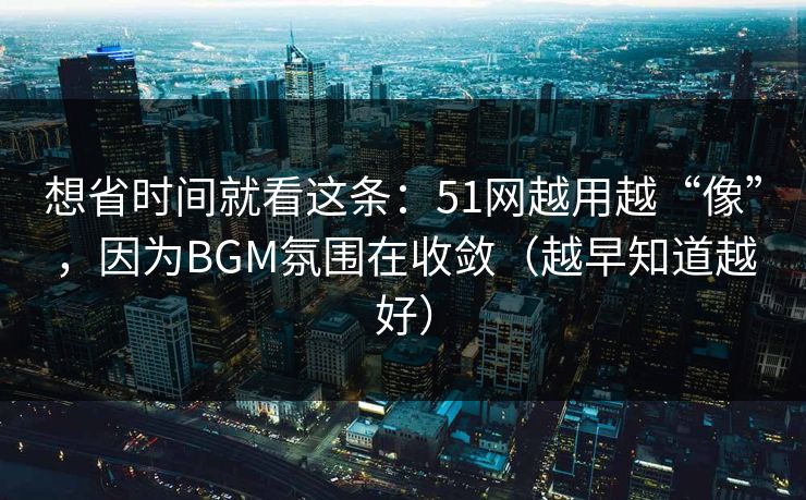 想省时间就看这条：51网越用越“像”，因为BGM氛围在收敛（越早知道越好）