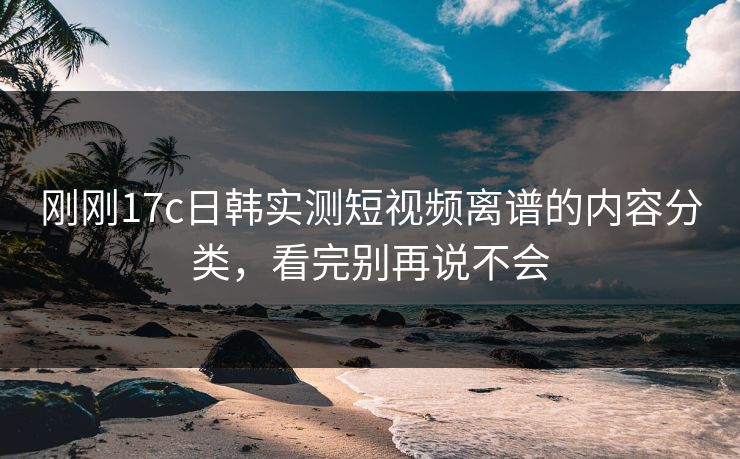 刚刚17c日韩实测短视频离谱的内容分类，看完别再说不会